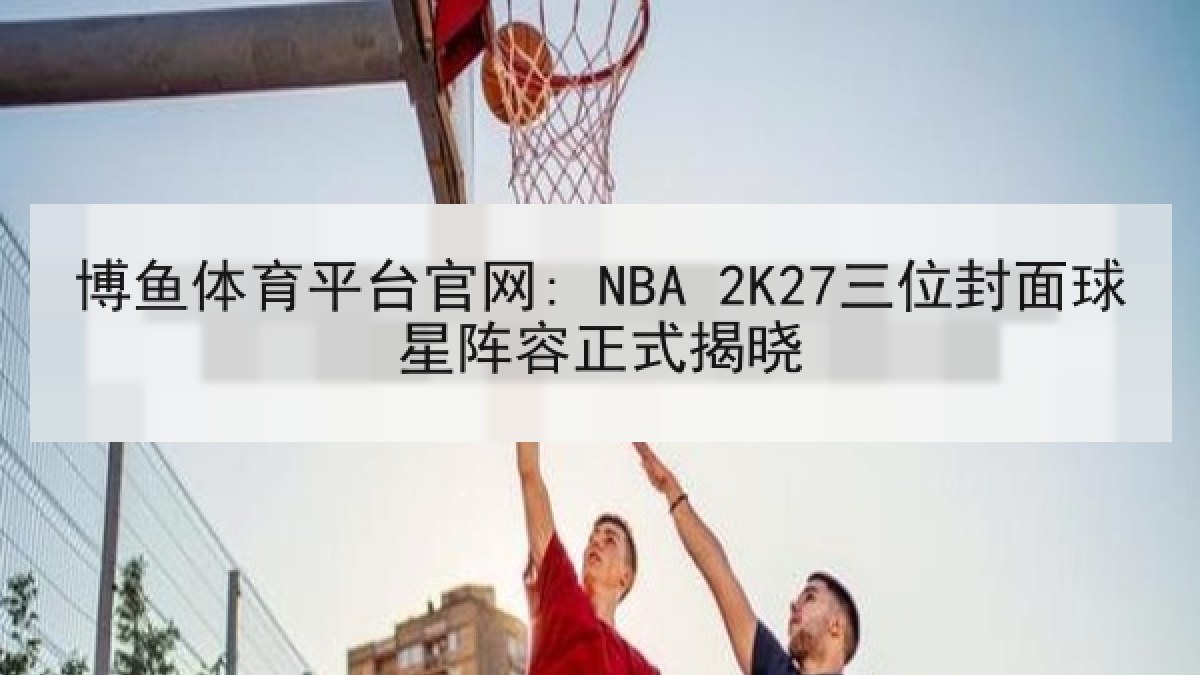 博鱼体育平台官网: NBA 2K27三位封面球星阵容正式揭晓 博鱼体育平台官网: NBA 2K27三位封面球星阵容正式揭晓