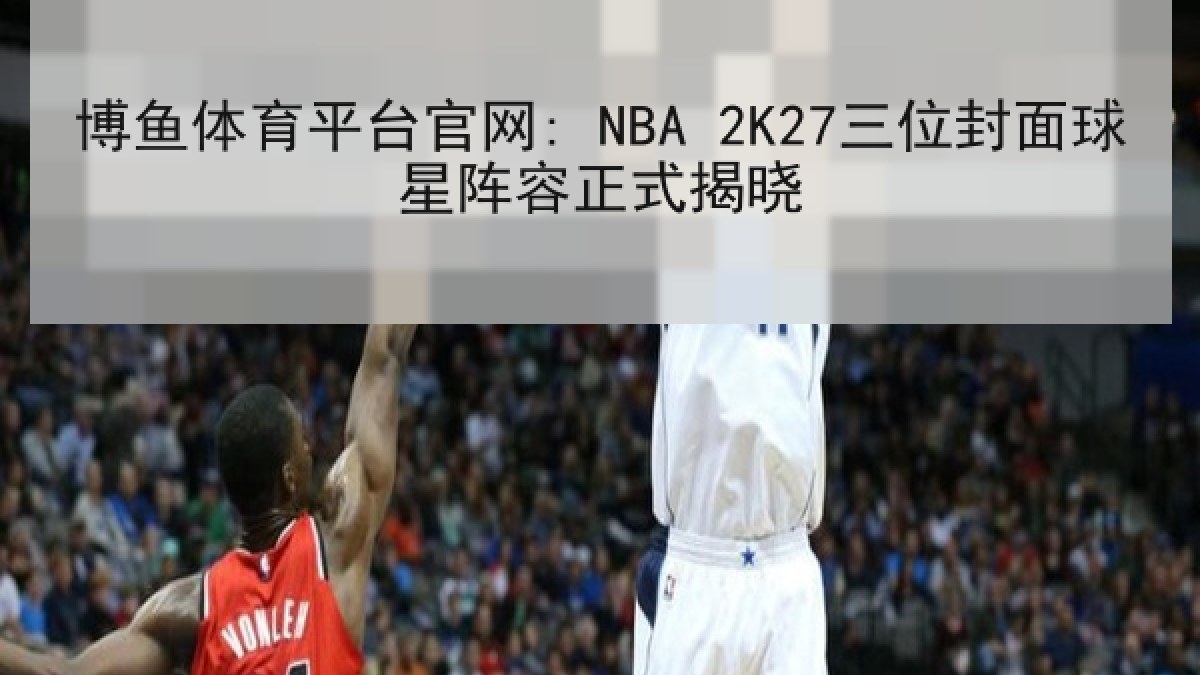 博鱼体育平台官网: NBA 2K27三位封面球星阵容正式揭晓 博鱼体育平台官网: NBA 2K27三位封面球星阵容正式揭晓